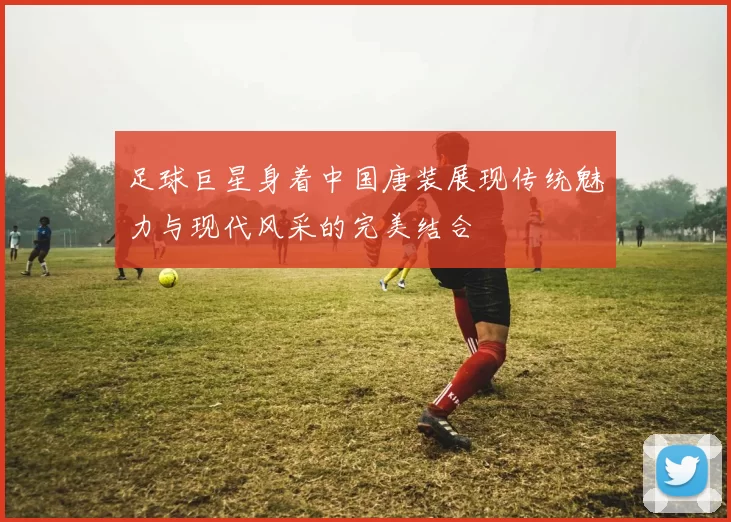 足球巨星身着中国唐装展现传统魅力与现代风采的完美结合