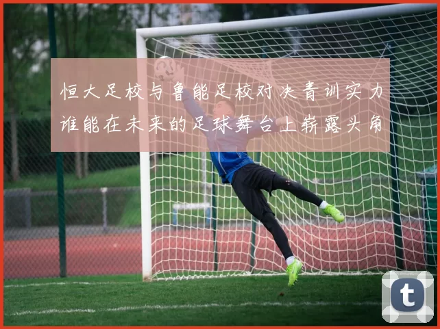 恒大足校与鲁能足校对决青训实力谁能在未来的足球舞台上崭露头角